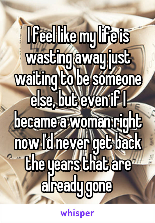 I feel like my life is wasting away just waiting to be someone else, but even if I became a woman right now I'd never get back the years that are already gone 