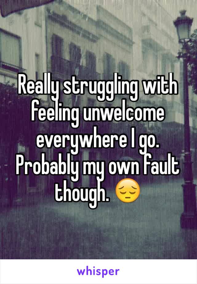 Really struggling with feeling unwelcome everywhere I go. Probably my own fault though. 😔