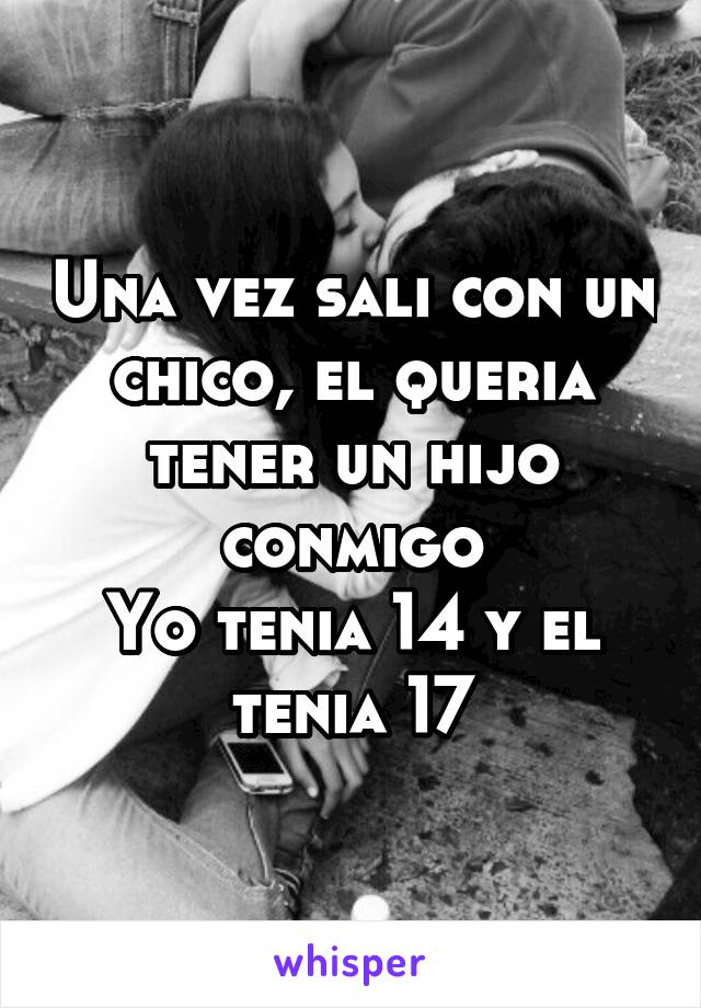 Una vez sali con un chico, el queria tener un hijo conmigo
Yo tenia 14 y el tenia 17