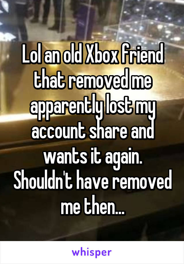 Lol an old Xbox friend that removed me apparently lost my account share and wants it again. Shouldn't have removed me then...