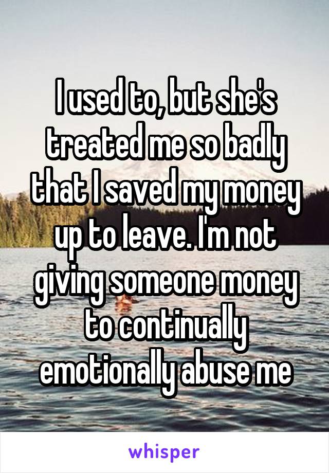 I used to, but she's treated me so badly that I saved my money up to leave. I'm not giving someone money to continually emotionally abuse me