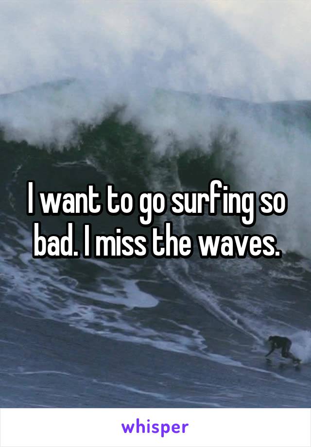 I want to go surfing so bad. I miss the waves.