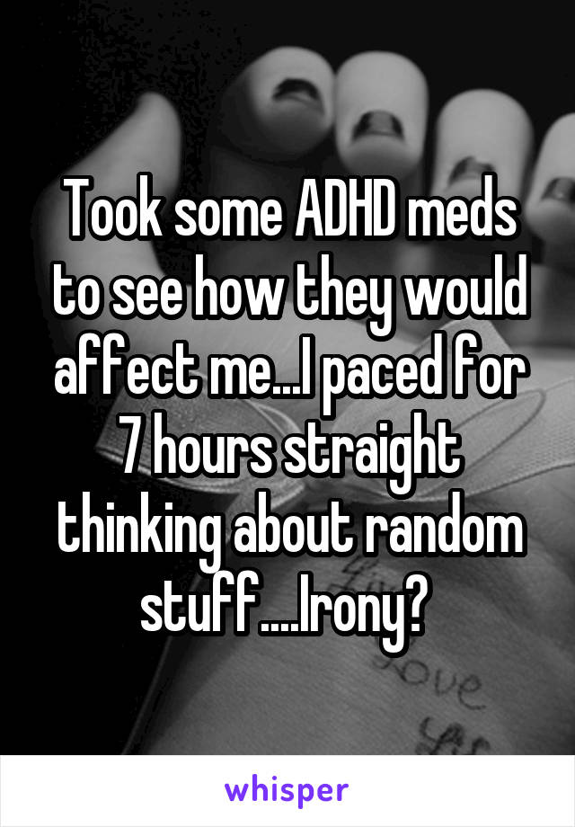 Took some ADHD meds to see how they would affect me...I paced for 7 hours straight thinking about random stuff....Irony? 