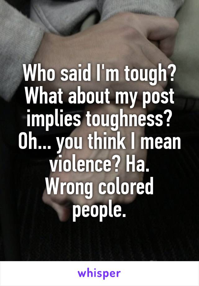 Who said I'm tough?
What about my post implies toughness?
Oh... you think I mean violence? Ha.
Wrong colored people.