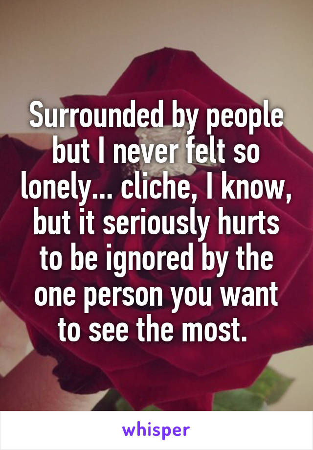 Surrounded by people but I never felt so lonely... cliche, I know, but it seriously hurts to be ignored by the one person you want to see the most. 