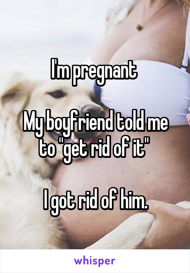 I'm pregnant 

My boyfriend told me to "get rid of it" 

I got rid of him.