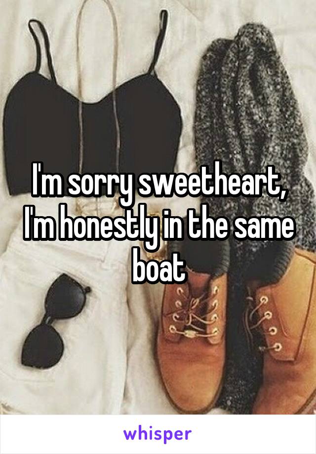 I'm sorry sweetheart, I'm honestly in the same boat