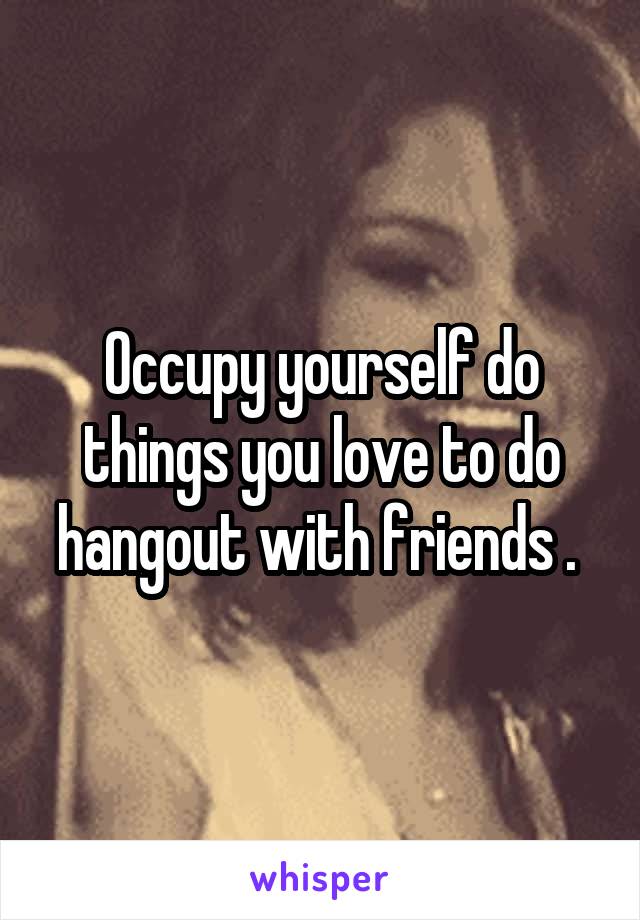 Occupy yourself do things you love to do hangout with friends . 