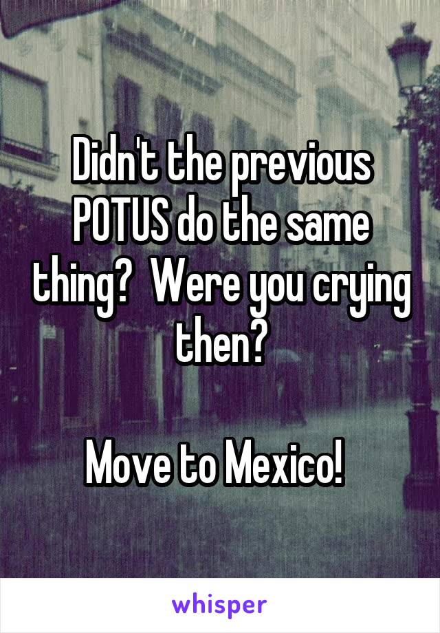 Didn't the previous POTUS do the same thing?  Were you crying then?

Move to Mexico!  