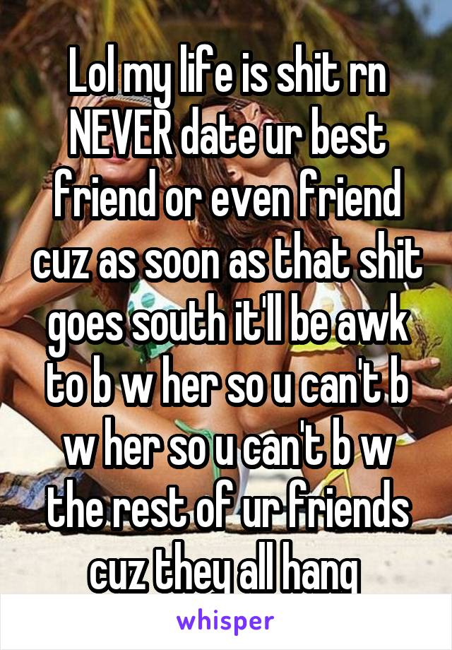 Lol my life is shit rn NEVER date ur best friend or even friend cuz as soon as that shit goes south it'll be awk to b w her so u can't b w her so u can't b w the rest of ur friends cuz they all hang 