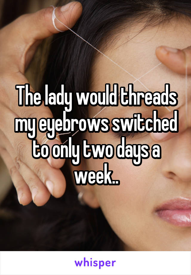 The lady would threads my eyebrows switched to only two days a week..