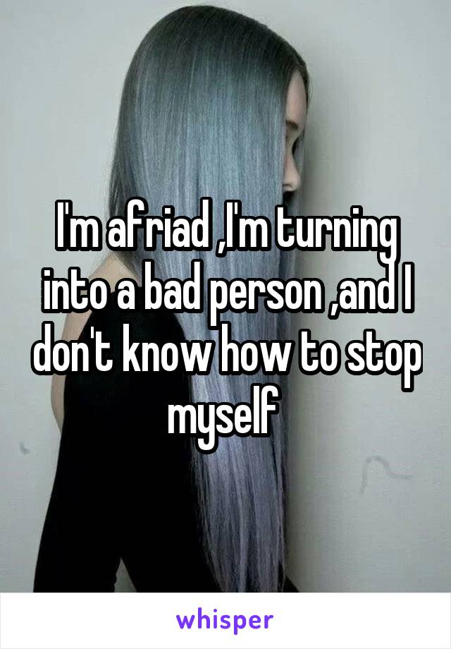 I'm afriad ,I'm turning into a bad person ,and I don't know how to stop myself 