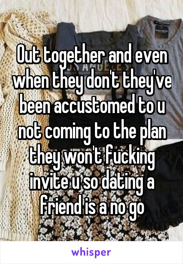 Out together and even when they don't they've been accustomed to u not coming to the plan they won't fucking invite u so dating a friend is a no go