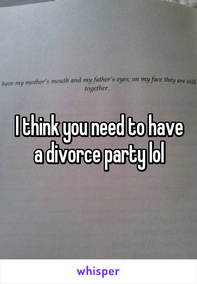 I think you need to have a divorce party lol