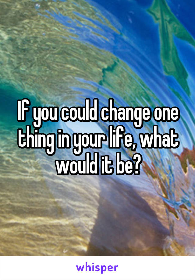 If you could change one thing in your life, what would it be?