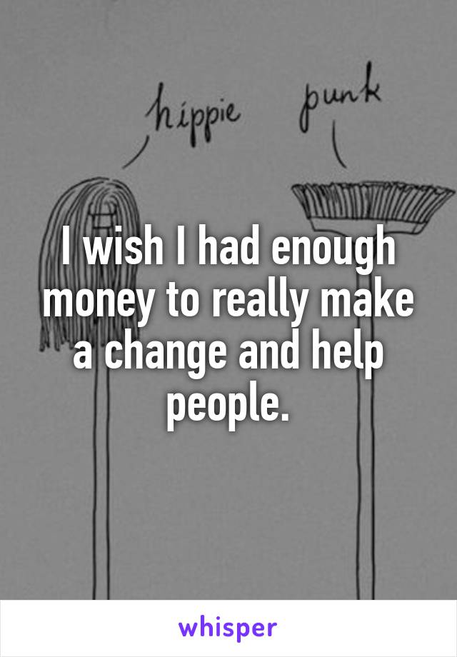 I wish I had enough money to really make a change and help people.