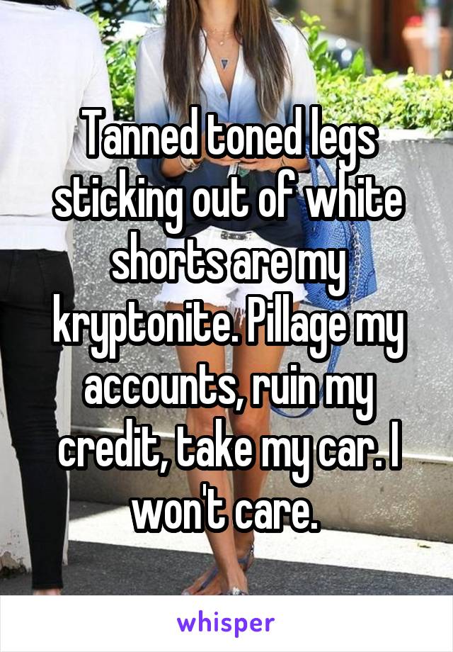 Tanned toned legs sticking out of white shorts are my kryptonite. Pillage my accounts, ruin my credit, take my car. I won't care. 