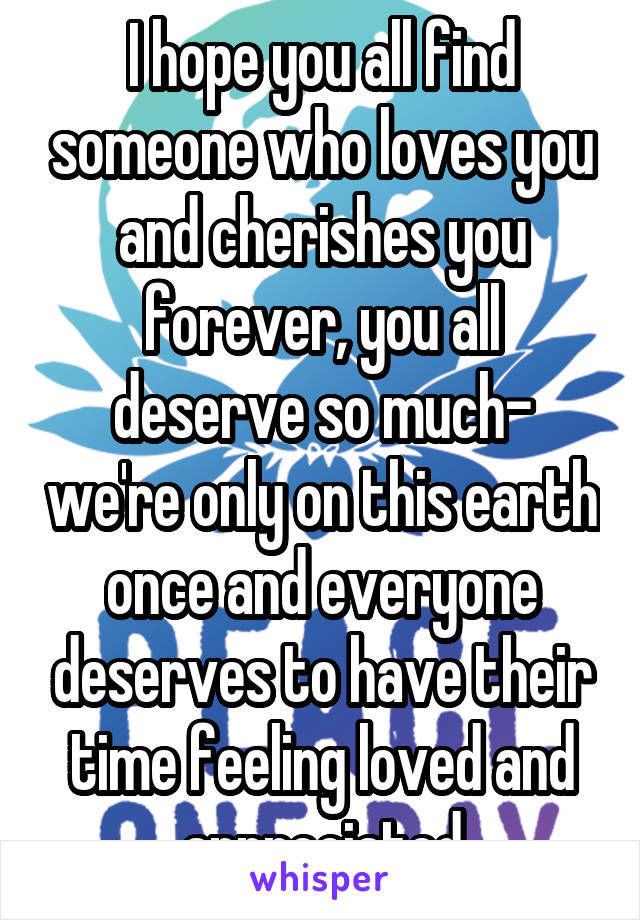 I hope you all find someone who loves you and cherishes you forever, you all deserve so much- we're only on this earth once and everyone deserves to have their time feeling loved and appreciated