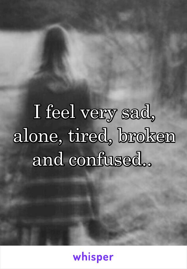 I feel very sad, alone, tired, broken and confused.. 