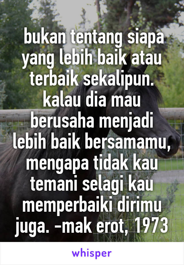  bukan tentang siapa yang lebih baik atau terbaik sekalipun. kalau dia mau berusaha menjadi lebih baik bersamamu, mengapa tidak kau temani selagi kau memperbaiki dirimu juga. -mak erot, 1973