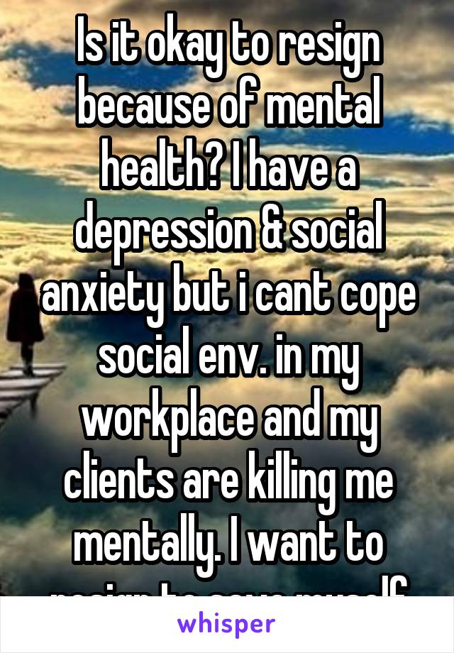 Is it okay to resign because of mental health? I have a depression & social anxiety but i cant cope social env. in my workplace and my clients are killing me mentally. I want to resign to save myself