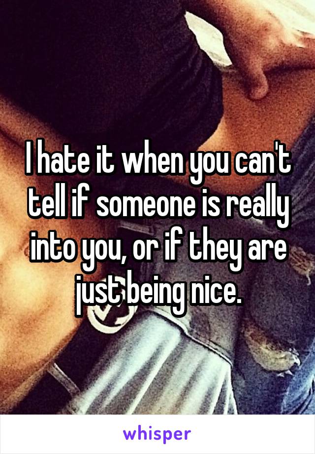 I hate it when you can't tell if someone is really into you, or if they are just being nice.