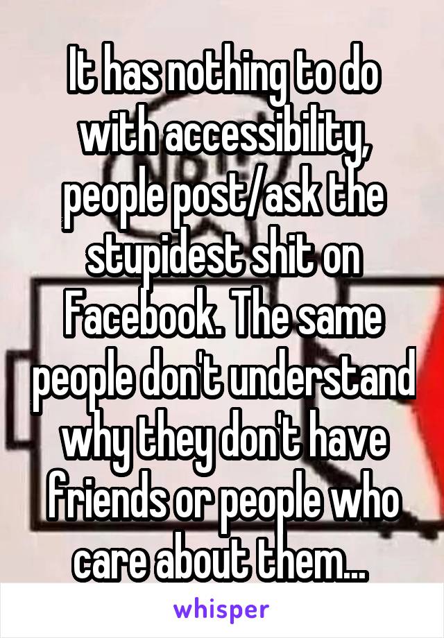 It has nothing to do with accessibility, people post/ask the stupidest shit on Facebook. The same people don't understand why they don't have friends or people who care about them... 