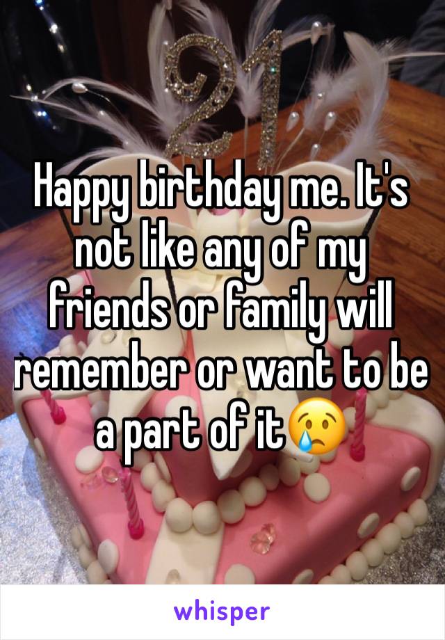 Happy birthday me. It's not like any of my friends or family will remember or want to be a part of it😢