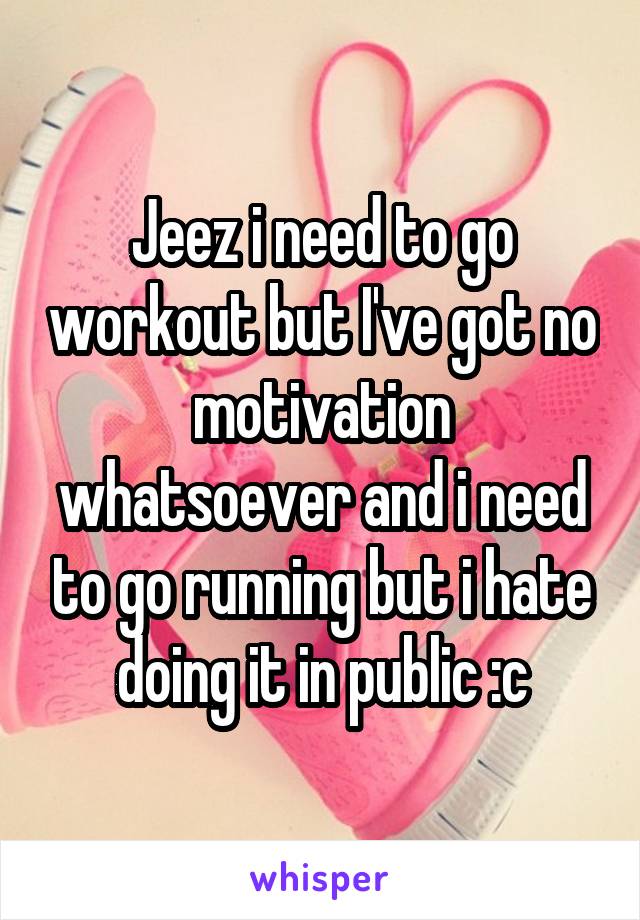 Jeez i need to go workout but I've got no motivation whatsoever and i need to go running but i hate doing it in public :c