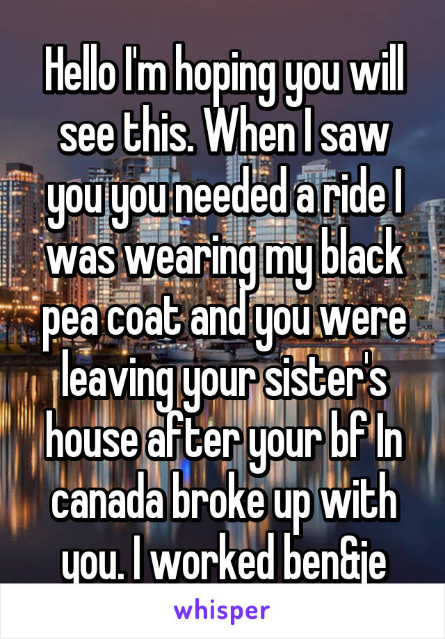 Hello I'm hoping you will see this. When I saw you you needed a ride I was wearing my black pea coat and you were leaving your sister's house after your bf In canada broke up with you. I worked ben&je