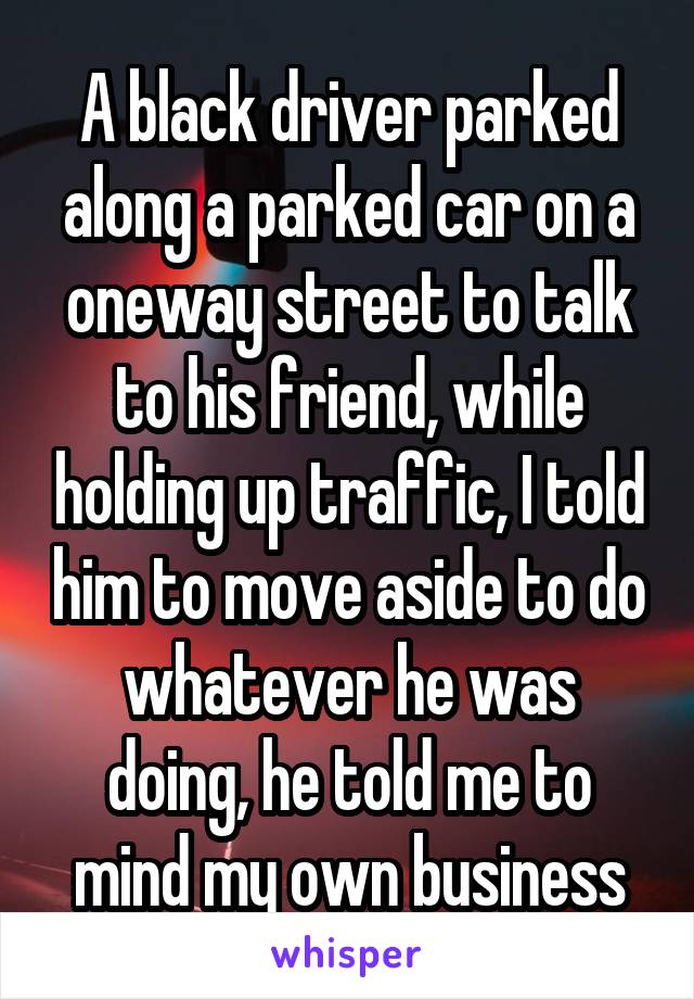 A black driver parked along a parked car on a oneway street to talk to his friend, while holding up traffic, I told him to move aside to do whatever he was doing, he told me to mind my own business