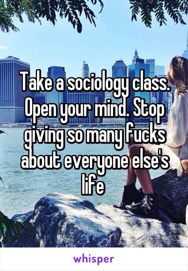 Take a sociology class. Open your mind. Stop giving so many fucks about everyone else's life 