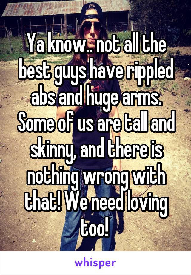 Ya know.. not all the best guys have rippled abs and huge arms. Some of us are tall and skinny, and there is nothing wrong with that! We need loving too! 