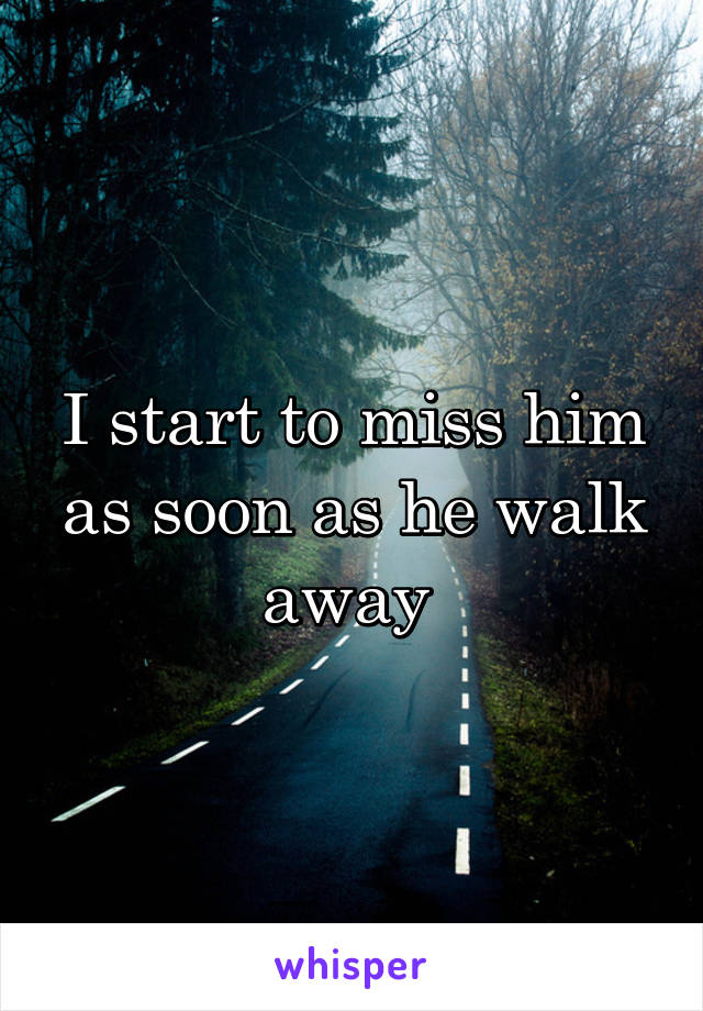 I start to miss him as soon as he walk away 