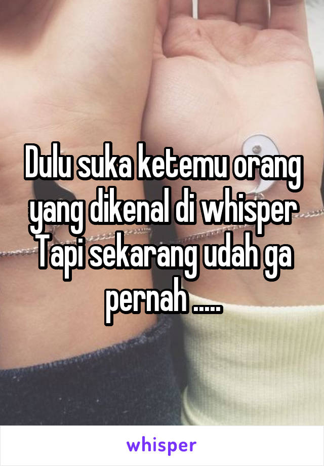 Dulu suka ketemu orang yang dikenal di whisper
Tapi sekarang udah ga pernah .....