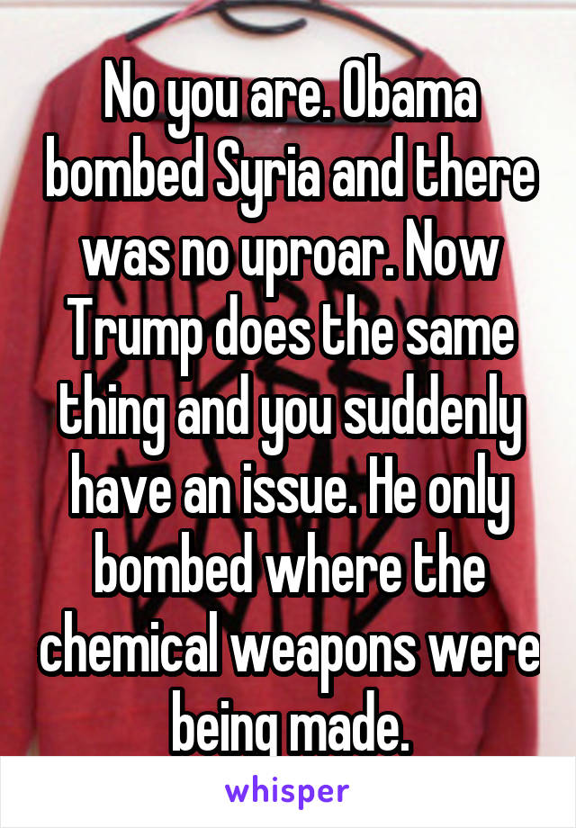 No you are. Obama bombed Syria and there was no uproar. Now Trump does the same thing and you suddenly have an issue. He only bombed where the chemical weapons were being made.