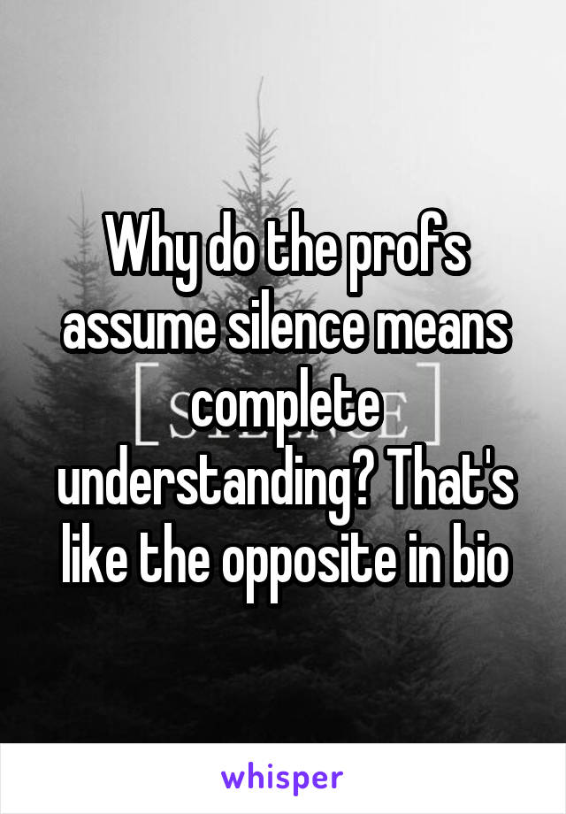 Why do the profs assume silence means complete understanding? That's like the opposite in bio