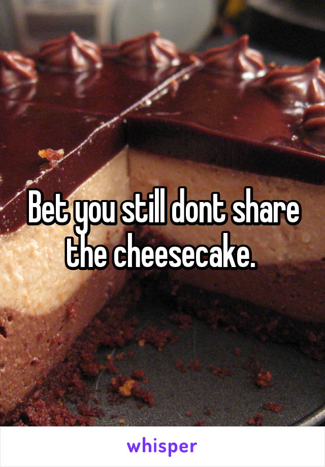 Bet you still dont share the cheesecake. 