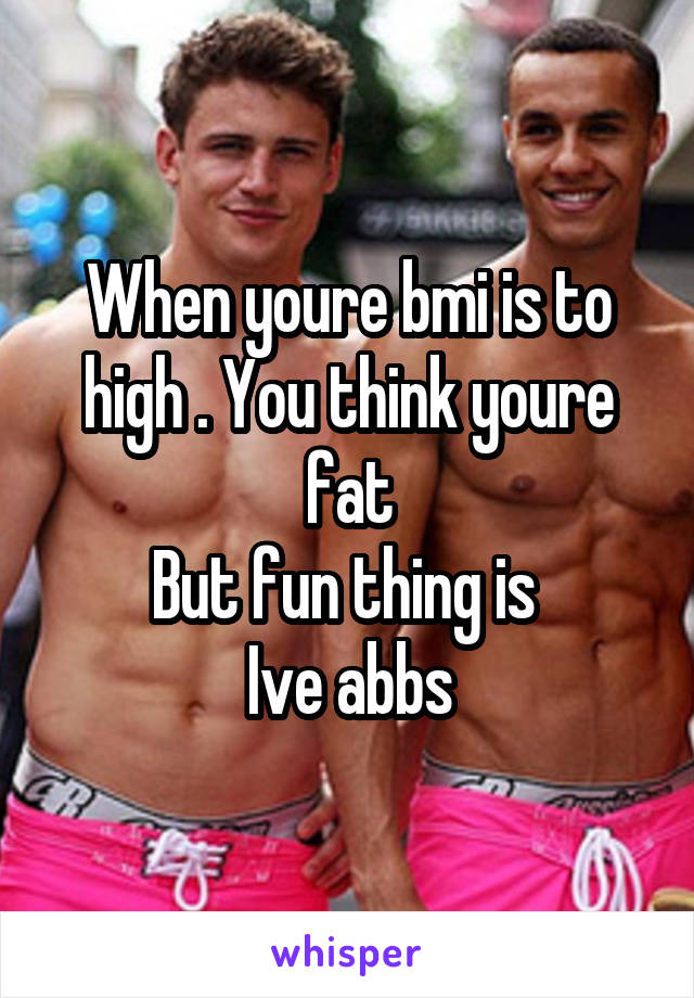 When youre bmi is to high . You think youre fat
But fun thing is 
Ive abbs