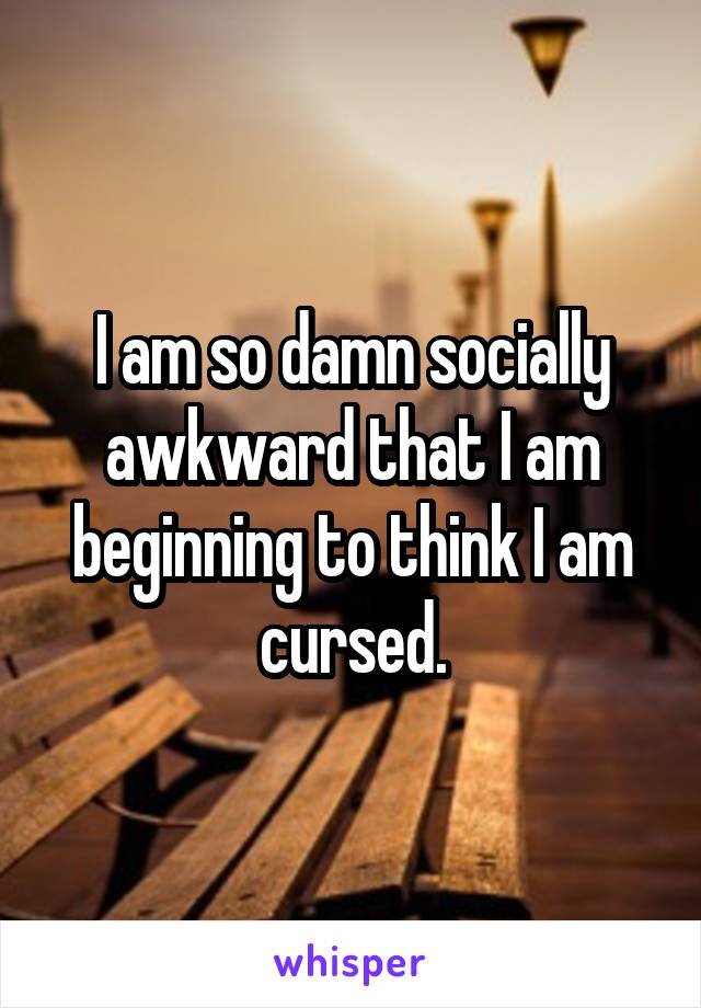 I am so damn socially awkward that I am beginning to think I am cursed.