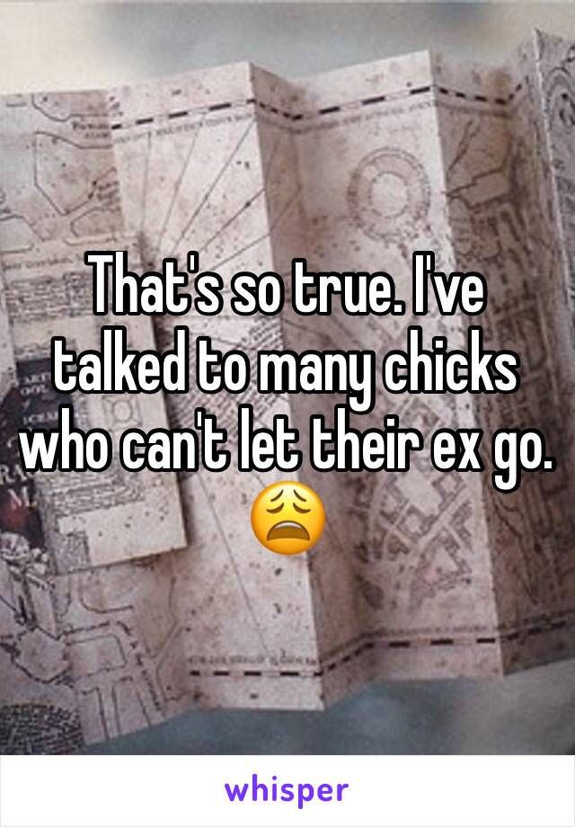 That's so true. I've talked to many chicks who can't let their ex go. 😩