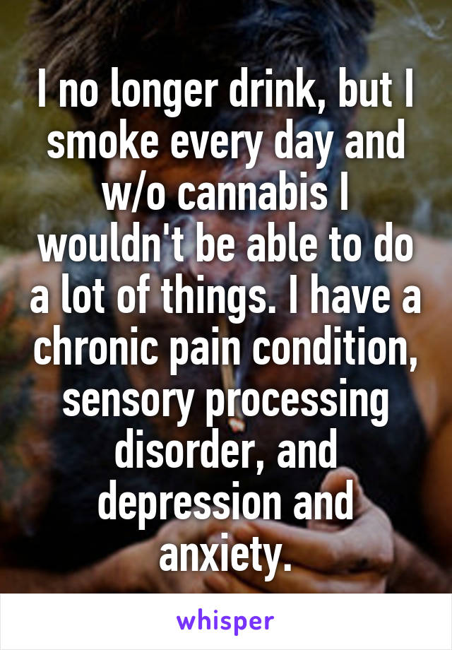 I no longer drink, but I smoke every day and w/o cannabis I wouldn't be able to do a lot of things. I have a chronic pain condition, sensory processing disorder, and depression and anxiety.