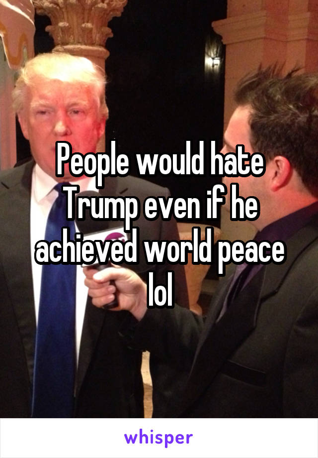 People would hate Trump even if he achieved world peace lol