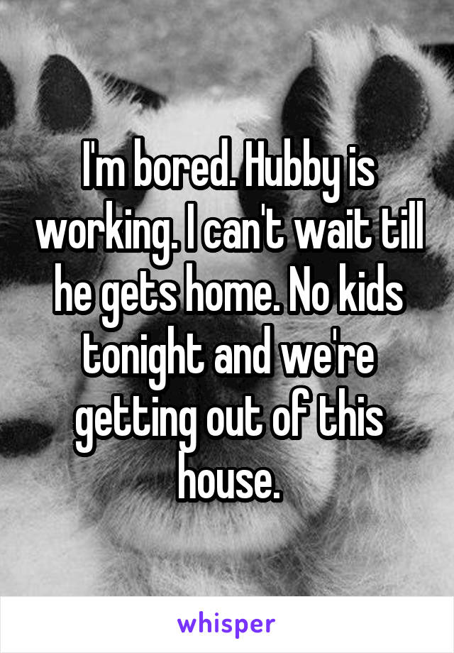 I'm bored. Hubby is working. I can't wait till he gets home. No kids tonight and we're getting out of this house.