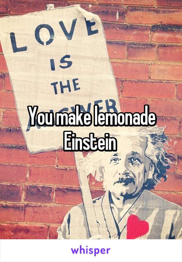 You make lemonade Einstein 