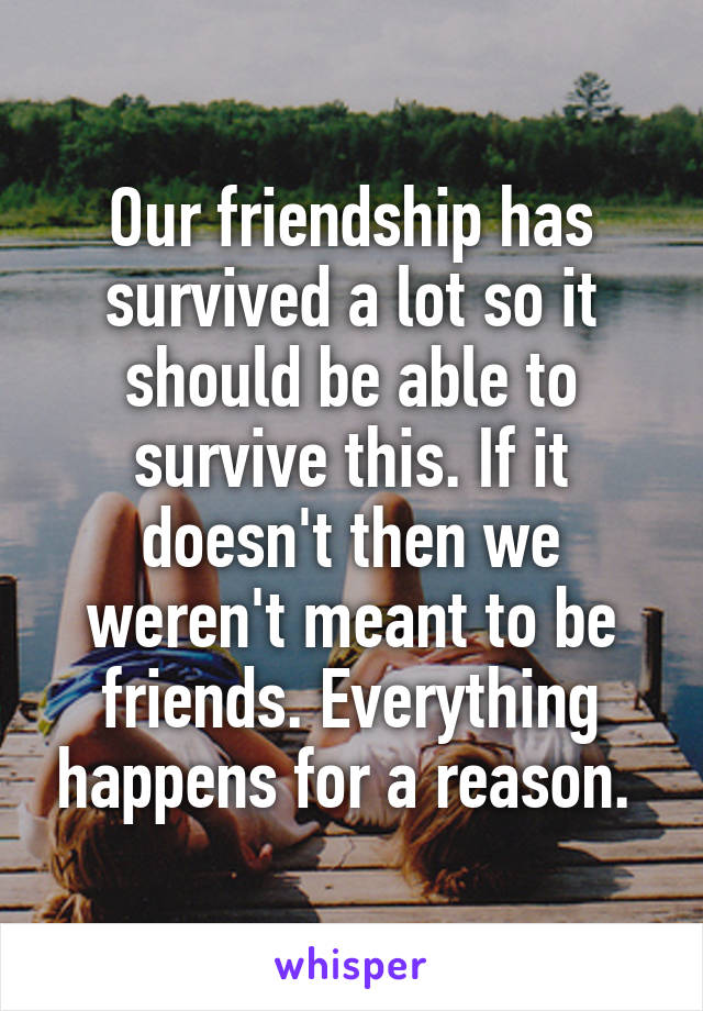 Our friendship has survived a lot so it should be able to survive this. If it doesn't then we weren't meant to be friends. Everything happens for a reason. 