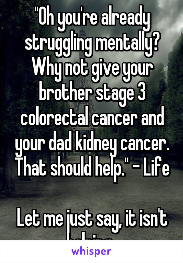 "Oh you're already struggling mentally? Why not give your brother stage 3 colorectal cancer and your dad kidney cancer. That should help." - Life

Let me just say, it isn't helping. 