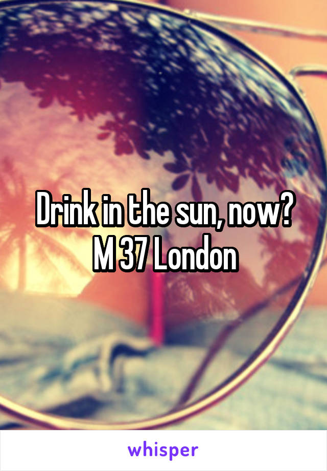 Drink in the sun, now?
M 37 London