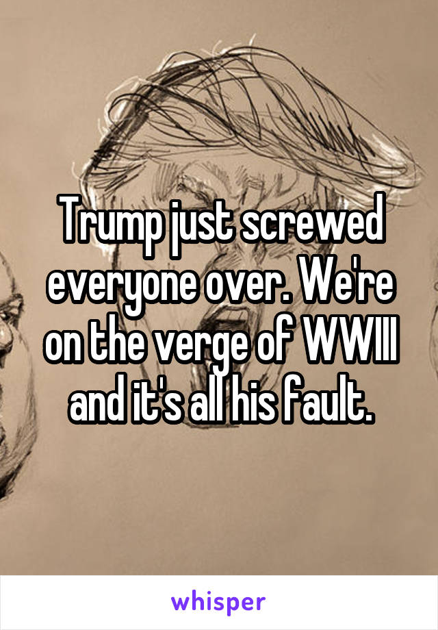 Trump just screwed everyone over. We're on the verge of WWIII and it's all his fault.