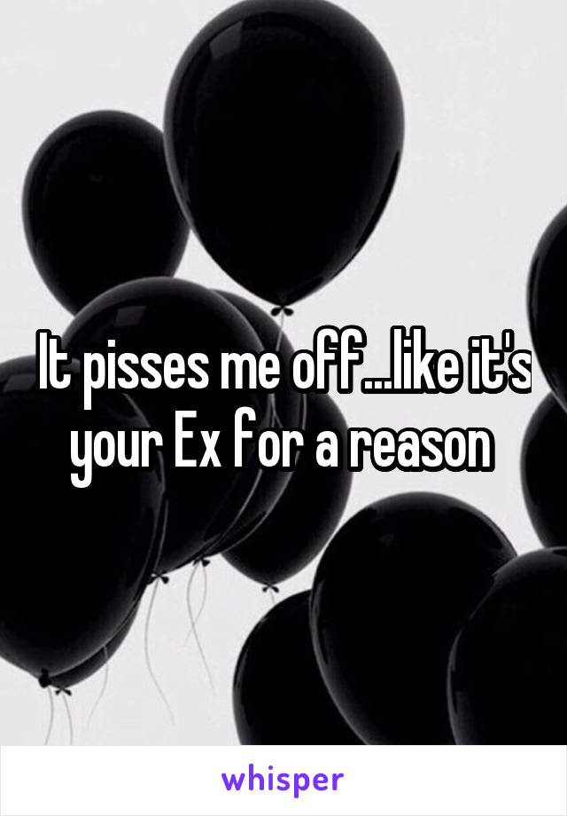 It pisses me off...like it's your Ex for a reason 